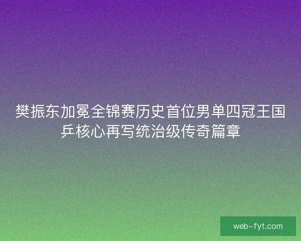 樊振东加冕全锦赛历史首位男单四冠王国乒核心再写统治级传奇篇章